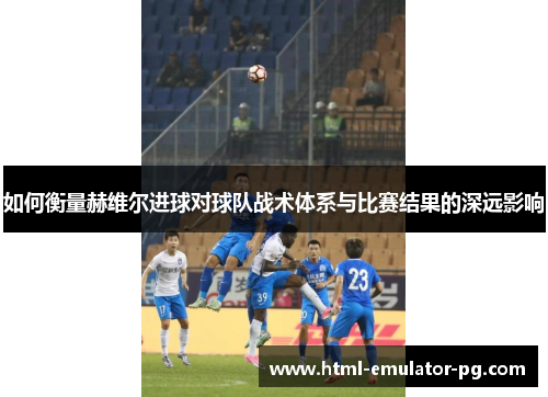 如何衡量赫维尔进球对球队战术体系与比赛结果的深远影响