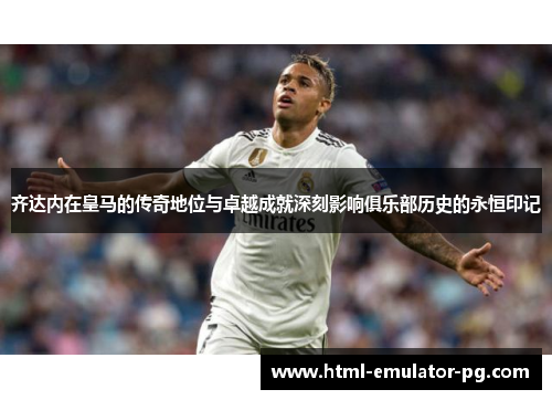 齐达内在皇马的传奇地位与卓越成就深刻影响俱乐部历史的永恒印记