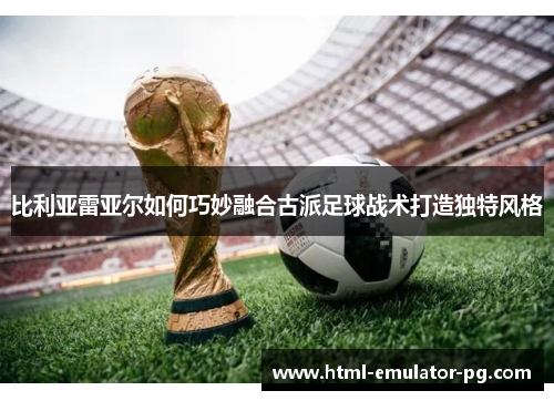 比利亚雷亚尔如何巧妙融合古派足球战术打造独特风格 比利亚雷亚尔如何巧妙融合古派足球战术打造独特风格