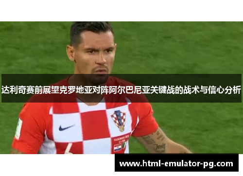 达利奇赛前展望克罗地亚对阵阿尔巴尼亚关键战的战术与信心分析 达利奇赛前展望克罗地亚对阵阿尔巴尼亚关键战的战术与信心分析
