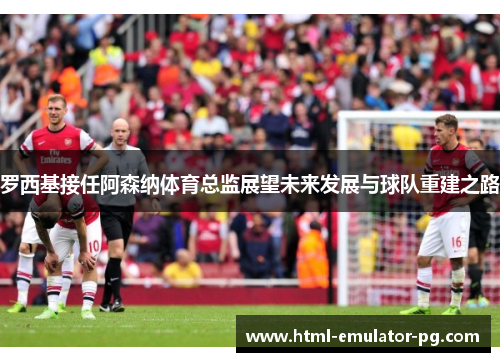 罗西基接任阿森纳体育总监展望未来发展与球队重建之路 罗西基接任阿森纳体育总监展望未来发展与球队重建之路