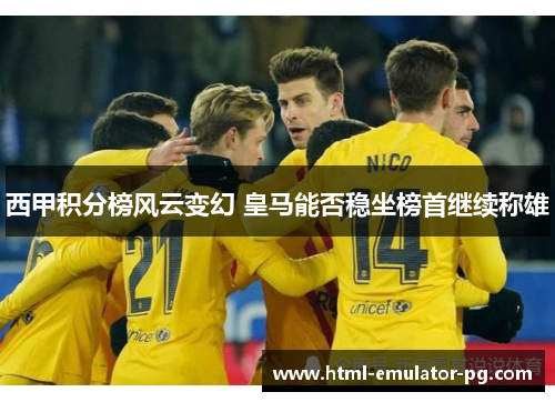 西甲积分榜风云变幻 皇马能否稳坐榜首继续称雄