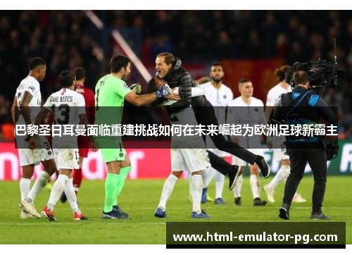 巴黎圣日耳曼面临重建挑战如何在未来崛起为欧洲足球新霸主