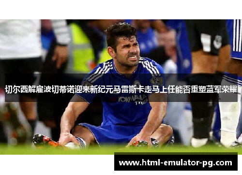 切尔西解雇波切蒂诺迎来新纪元马雷斯卡走马上任能否重塑蓝军荣耀