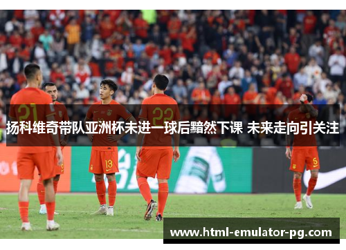 扬科维奇带队亚洲杯未进一球后黯然下课 未来走向引关注